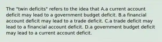 The​ "twin deficits" refers to the idea that A.a current account deficit may lead to a government budget deficit. B.a financial account deficit may lead to a trade deficit. C.a trade deficit may lead to a financial account deficit. D.a government budget deficit may lead to a current account deficit.