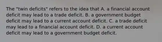 The "twin deficits" refers to the idea that A. a financial account deficit may lead to a trade deficit. B. a government budget deficit may lead to a current account deficit. C. a trade deficit may lead to a financial account deficit. D. a current account deficit may lead to a government budget deficit.