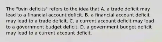 The​ "twin deficits" refers to the idea that A. a trade deficit may lead to a financial account deficit. B. a financial account deficit may lead to a trade deficit. C. a current account deficit may lead to a government budget deficit. D. a government budget deficit may lead to a current account deficit.