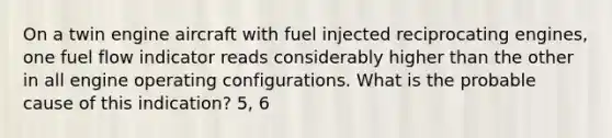 On a twin engine aircraft with fuel injected reciprocating engines, one fuel flow indicator reads considerably higher than the other in all engine operating configurations. What is the probable cause of this indication? 5, 6