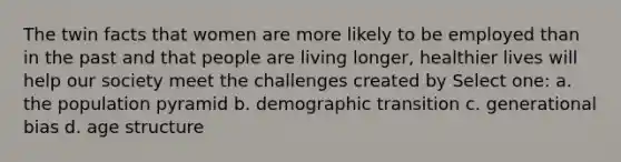 The twin facts that women are more likely to be employed than in the past and that people are living longer, healthier lives will help our society meet the challenges created by Select one: a. the population pyramid b. demographic transition c. generational bias d. age structure