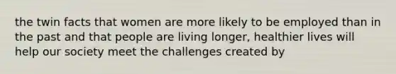 the twin facts that women are more likely to be employed than in the past and that people are living longer, healthier lives will help our society meet the challenges created by