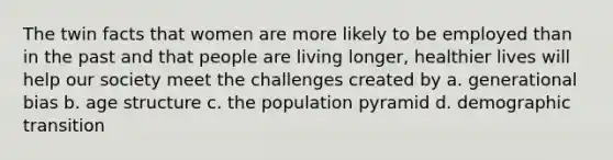 The twin facts that women are more likely to be employed than in the past and that people are living longer, healthier lives will help our society meet the challenges created by a. generational bias b. age structure c. the population pyramid d. demographic transition