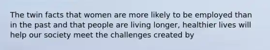 The twin facts that women are more likely to be employed than in the past and that people are living longer, healthier lives will help our society meet the challenges created by