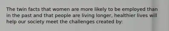 The twin facts that women are more likely to be employed than in the past and that people are living longer, healthier lives will help our society meet the challenges created by: