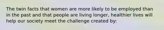 The twin facts that women are more likely to be employed than in the past and that people are living longer, healthier lives will help our society meet the challenge created by: