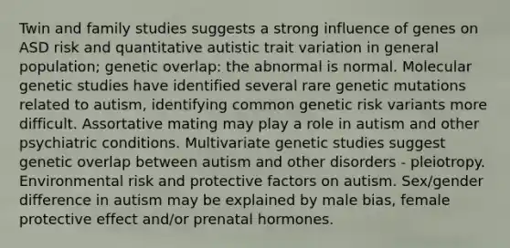 Twin and family studies suggests a strong influence of genes on ASD risk and quantitative autistic trait variation in general population; genetic overlap: the abnormal is normal. Molecular genetic studies have identified several rare genetic mutations related to autism, identifying common genetic risk variants more difficult. Assortative mating may play a role in autism and other psychiatric conditions. Multivariate genetic studies suggest genetic overlap between autism and other disorders - pleiotropy. Environmental risk and protective factors on autism. Sex/gender difference in autism may be explained by male bias, female protective effect and/or prenatal hormones.