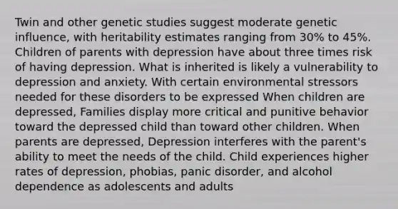 Twin and other genetic studies suggest moderate genetic influence, with heritability estimates ranging from 30% to 45%. Children of parents with depression have about three times risk of having depression. What is inherited is likely a vulnerability to depression and anxiety. With certain environ<a href='https://www.questionai.com/knowledge/k0nC8K682T-mental-stress' class='anchor-knowledge'>mental stress</a>ors needed for these disorders to be expressed When children are depressed, Families display more critical and punitive behavior toward the depressed child than toward other children. When parents are depressed, Depression interferes with the parent's ability to meet the needs of the child. Child experiences higher rates of depression, phobias, <a href='https://www.questionai.com/knowledge/kCG0tPeW85-panic-disorder' class='anchor-knowledge'>panic disorder</a>, and alcohol dependence as adolescents and adults