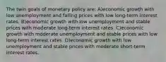 The twin goals of monetary policy are: A)economic growth with low unemployment and falling prices with low long-term interest rates. B)economic growth with low unemployment and stable prices with moderate long-term interest rates. C)economic growth with moderate unemployment and stable prices with low long-term interest rates. D)economic growth with low unemployment and stable prices with moderate short-term interest rates.