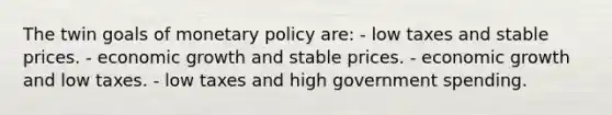 The twin goals of monetary policy are: - low taxes and stable prices. - economic growth and stable prices. - economic growth and low taxes. - low taxes and high government spending.