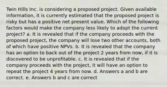 Twin Hills Inc. is considering a proposed project. Given available information, it is currently estimated that the proposed project is risky but has a positive net present value. Which of the following factors would make the company less likely to adopt the current project? a. It is revealed that if the company proceeds with the proposed project, the company will lose two other accounts, both of which have positive NPVs. b. It is revealed that the company has an option to back out of the project 2 years from now, if it is discovered to be unprofitable. c. It is revealed that if the company proceeds with the project, it will have an option to repeat the project 4 years from now. d. Answers a and b are correct. e. Answers b and c are correct