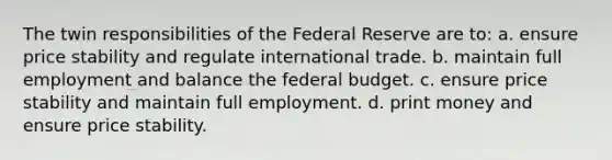 The twin responsibilities of the Federal Reserve are to: a. ensure price stability and regulate international trade. b. maintain full employment and balance the federal budget. c. ensure price stability and maintain full employment. d. print money and ensure price stability.