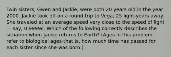 Twin sisters, Gwen and Jackie, were both 20 years old in the year 2000. Jackie took off on a round trip to Vega, 25 light-years away. She traveled at an average speed very close to the speed of light — say, 0.9999c. Which of the following correctly describes the situation when Jackie returns to Earth? (Ages in this problem refer to biological ages-that is, how much time has passed for each sister since she was born.)