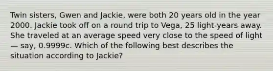 Twin sisters, Gwen and Jackie, were both 20 years old in the year 2000. Jackie took off on a round trip to Vega, 25 light-years away. She traveled at an average speed very close to the speed of light — say, 0.9999c. Which of the following best describes the situation according to Jackie?