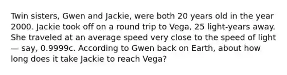 Twin sisters, Gwen and Jackie, were both 20 years old in the year 2000. Jackie took off on a round trip to Vega, 25 light-years away. She traveled at an average speed very close to the speed of light — say, 0.9999c. According to Gwen back on Earth, about how long does it take Jackie to reach Vega?