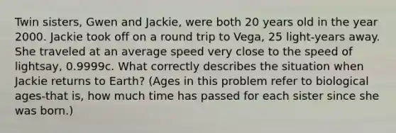 Twin sisters, Gwen and Jackie, were both 20 years old in the year 2000. Jackie took off on a round trip to Vega, 25 light-years away. She traveled at an average speed very close to the speed of lightsay, 0.9999c. What correctly describes the situation when Jackie returns to Earth? (Ages in this problem refer to biological ages-that is, how much time has passed for each sister since she was born.)