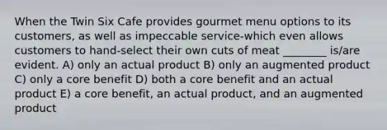 When the Twin Six Cafe provides gourmet menu options to its customers, as well as impeccable service-which even allows customers to hand-select their own cuts of meat ________ is/are evident. A) only an actual product B) only an augmented product C) only a core benefit D) both a core benefit and an actual product E) a core benefit, an actual product, and an augmented product