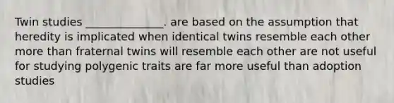 Twin studies ______________. are based on the assumption that heredity is implicated when identical twins resemble each other more than fraternal twins will resemble each other are not useful for studying polygenic traits are far more useful than adoption studies