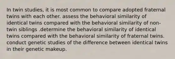 In twin studies, it is most common to compare adopted fraternal twins with each other. assess the behavioral similarity of identical twins compared with the behavioral similarity of non-twin siblings .determine the behavioral similarity of identical twins compared with the behavioral similarity of fraternal twins. conduct genetic studies of the difference between identical twins in their genetic makeup.