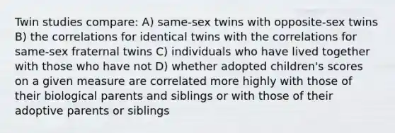 Twin studies compare: A) same-sex twins with opposite-sex twins B) the correlations for identical twins with the correlations for same-sex fraternal twins C) individuals who have lived together with those who have not D) whether adopted children's scores on a given measure are correlated more highly with those of their biological parents and siblings or with those of their adoptive parents or siblings