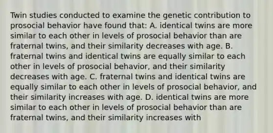 Twin studies conducted to examine the genetic contribution to prosocial behavior have found that: A. identical twins are more similar to each other in levels of prosocial behavior than are fraternal twins, and their similarity decreases with age. B. fraternal twins and identical twins are equally similar to each other in levels of prosocial behavior, and their similarity decreases with age. C. fraternal twins and identical twins are equally similar to each other in levels of prosocial behavior, and their similarity increases with age. D. identical twins are more similar to each other in levels of prosocial behavior than are fraternal twins, and their similarity increases with