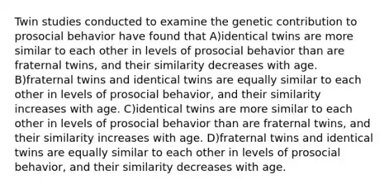 Twin studies conducted to examine the genetic contribution to prosocial behavior have found that A)identical twins are more similar to each other in levels of prosocial behavior than are fraternal twins, and their similarity decreases with age. B)fraternal twins and identical twins are equally similar to each other in levels of prosocial behavior, and their similarity increases with age. C)identical twins are more similar to each other in levels of prosocial behavior than are fraternal twins, and their similarity increases with age. D)fraternal twins and identical twins are equally similar to each other in levels of prosocial behavior, and their similarity decreases with age.