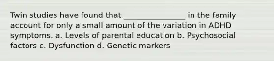 Twin studies have found that ________________ in the family account for only a small amount of the variation in ADHD symptoms. a. Levels of parental education b. Psychosocial factors c. Dysfunction d. Genetic markers