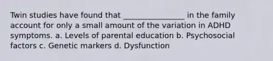 Twin studies have found that ________________ in the family account for only a small amount of the variation in ADHD symptoms. a. Levels of parental education b. Psychosocial factors c. Genetic markers d. Dysfunction