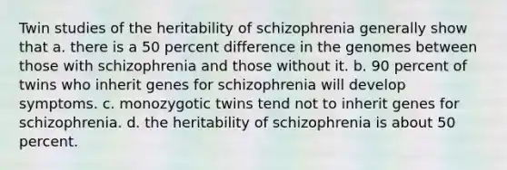 Twin studies of the heritability of schizophrenia generally show that a. there is a 50 percent difference in the genomes between those with schizophrenia and those without it. b. 90 percent of twins who inherit genes for schizophrenia will develop symptoms. c. monozygotic twins tend not to inherit genes for schizophrenia. d. the heritability of schizophrenia is about 50 percent.