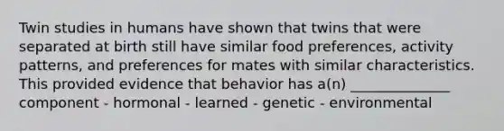 Twin studies in humans have shown that twins that were separated at birth still have similar food preferences, activity patterns, and preferences for mates with similar characteristics. This provided evidence that behavior has a(n) ______________ component - hormonal - learned - genetic - environmental