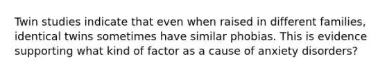 Twin studies indicate that even when raised in different families, identical twins sometimes have similar phobias. This is evidence supporting what kind of factor as a cause of anxiety disorders?