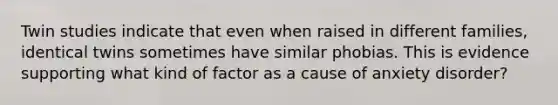 Twin studies indicate that even when raised in different families, identical twins sometimes have similar phobias. This is evidence supporting what kind of factor as a cause of anxiety disorder?