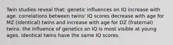 Twin studies reveal that: genetic influences on IQ increase with age. correlations between twins' IQ scores decrease with age for MZ (identical) twins and increase with age for DZ (fraternal) twins. the influence of genetics on IQ is most visible at young ages. identical twins have the same IQ scores.