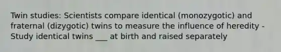 Twin studies: Scientists compare identical (monozygotic) and fraternal (dizygotic) twins to measure the influence of heredity -Study identical twins ___ at birth and raised separately