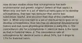 How do twin studies show that schizophrenia has both environmental and genetic origins? (Select all that apply.) a. When only one twin in a set of identical twins goes on to develop schizophrenia, that twin has behavior that seems less submissive, tearful, and sensitive than that of the unaffected twin. b. When only one twin in a set of identical twins goes on to develop schizophrenia, that twin has an abnormal developmental history and had more physiological distress in early life. c. The concordance rate for schizophrenia in identical twins is the same as that in fraternal twins. d. The concordance rate of schizophrenia for identical twins is about 50%, but it drops to 17% for fraternal twins.