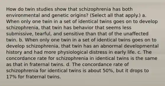 How do twin studies show that schizophrenia has both environmental and genetic origins? (Select all that apply.) a. When only one twin in a set of identical twins goes on to develop schizophrenia, that twin has behavior that seems less submissive, tearful, and sensitive than that of the unaffected twin. b. When only one twin in a set of identical twins goes on to develop schizophrenia, that twin has an abnormal developmental history and had more physiological distress in early life. c. The concordance rate for schizophrenia in identical twins is the same as that in fraternal twins. d. The concordance rate of schizophrenia for identical twins is about 50%, but it drops to 17% for fraternal twins.