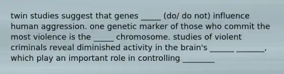 twin studies suggest that genes _____ (do/ do not) influence human aggression. one genetic marker of those who commit the most violence is the _____ chromosome. studies of violent criminals reveal diminished activity in the brain's ______ _______, which play an important role in controlling ________