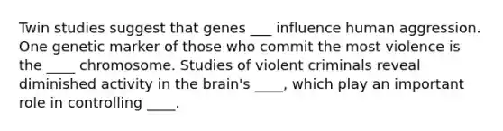 Twin studies suggest that genes ___ influence human aggression. One genetic marker of those who commit the most violence is the ____ chromosome. Studies of violent criminals reveal diminished activity in <a href='https://www.questionai.com/knowledge/kLMtJeqKp6-the-brain' class='anchor-knowledge'>the brain</a>'s ____, which play an important role in controlling ____.