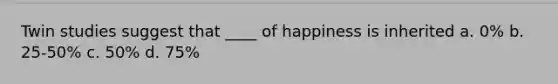 Twin studies suggest that ____ of happiness is inherited a. 0% b. 25-50% c. 50% d. 75%