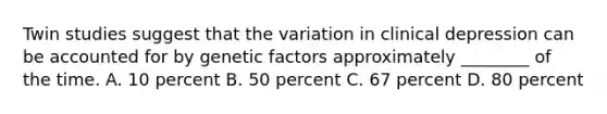 Twin studies suggest that the variation in clinical depression can be accounted for by genetic factors approximately ________ of the time. A. 10 percent B. 50 percent C. 67 percent D. 80 percent