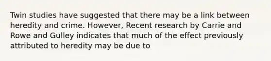 Twin studies have suggested that there may be a link between heredity and crime. However, Recent research by Carrie and Rowe and Gulley indicates that much of the effect previously attributed to heredity may be due to