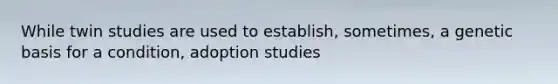 While twin studies are used to establish, sometimes, a genetic basis for a condition, adoption studies