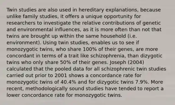 Twin studies are also used in hereditary explanations, because unlike family studies, it offers a unique opportunity for researchers to investigate the relative contributions of genetic and environmental influences, as it is more often than not that twins are brought up within the same household (i.e. environment). Using twin studies, enables us to see if monozygotic twins, who share 100% of their genes, are more concordant in terms of a trait like schizophrenia, than dizygotic twins who only share 50% of their genes. Joseph (2004) calculated that the pooled data for all schizophrenic twin studies carried out prior to 2001 shows a concordance rate for monozygotic twins of 40.4% and for dizygotic twins 7.9%. More recent, methodologically sound studies have tended to report a lower concordance rate for monozygotic twins.