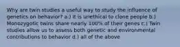 Why are twin studies a useful way to study the influence of genetics on behavior? a.) It is unethical to clone people b.) Monozygotic twins share nearly 100% of their genes c.) Twin studies allow us to assess both genetic and environmental contributions to behavior d.) all of the above