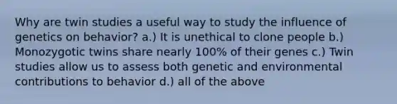 Why are twin studies a useful way to study the influence of genetics on behavior? a.) It is unethical to clone people b.) Monozygotic twins share nearly 100% of their genes c.) Twin studies allow us to assess both genetic and environmental contributions to behavior d.) all of the above