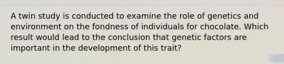 A twin study is conducted to examine the role of genetics and environment on the fondness of individuals for chocolate. Which result would lead to the conclusion that genetic factors are important in the development of this trait?