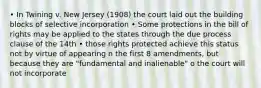 • In Twining v. New Jersey (1908) the court laid out the building blocks of selective incorporation • Some protections in the bill of rights may be applied to the states through the due process clause of the 14th • those rights protected achieve this status not by virtue of appearing n the first 8 amendments, but because they are "fundamental and inalienable" o the court will not incorporate