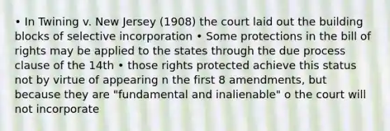 • In Twining v. New Jersey (1908) the court laid out the building blocks of selective incorporation • Some protections in the bill of rights may be applied to the states through the due process clause of the 14th • those rights protected achieve this status not by virtue of appearing n the first 8 amendments, but because they are "fundamental and inalienable" o the court will not incorporate