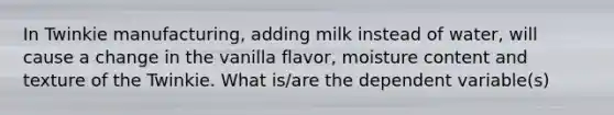 In Twinkie manufacturing, adding milk instead of water, will cause a change in the vanilla flavor, moisture content and texture of the Twinkie. What is/are the dependent variable(s)