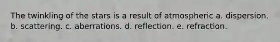 The twinkling of the stars is a result of atmospheric a. dispersion. b. scattering. c. aberrations. d. reflection. e. refraction.